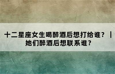 十二星座女生喝醉酒后想打给谁？｜ 她们醉酒后想联系谁？